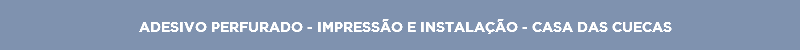 ADESIVO PERFURADO - IMPRESSÃO E INSTALAÇÃO - CASA DAS CUECAS