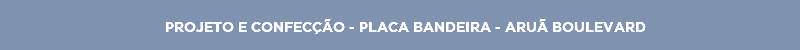 PROJETO E CONFECÇÃO - PLACA BANDEIRA - ARUÃ BOULEVARD