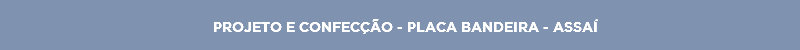 PROJETO E CONFECÇÃO - PLACA BANDEIRA - ASSAÍ